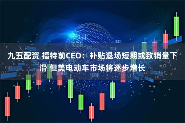 九五配资 福特前CEO：补贴退场短期或致销量下滑 但美电动车市场将逐步增长