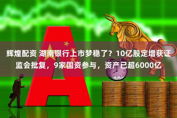 辉煌配资 湖南银行上市梦稳了？10亿股定增获证监会批复，9家国资参与，资产已超6000亿