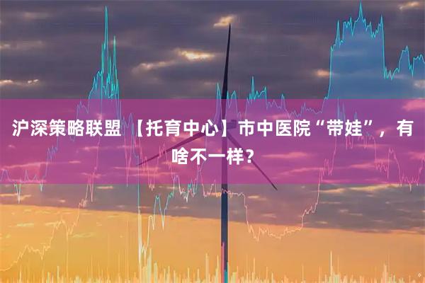 沪深策略联盟 【托育中心】市中医院“带娃”，有啥不一样？