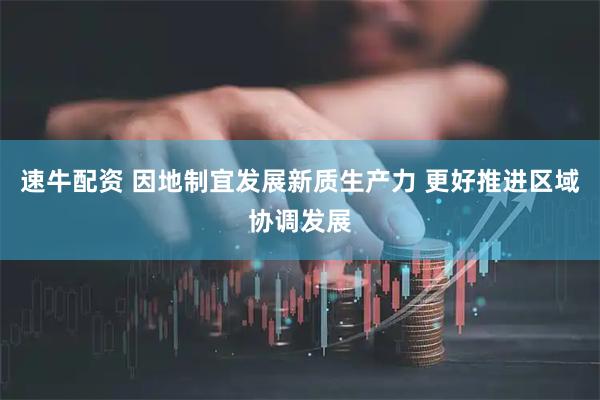 速牛配资 因地制宜发展新质生产力 更好推进区域协调发展
