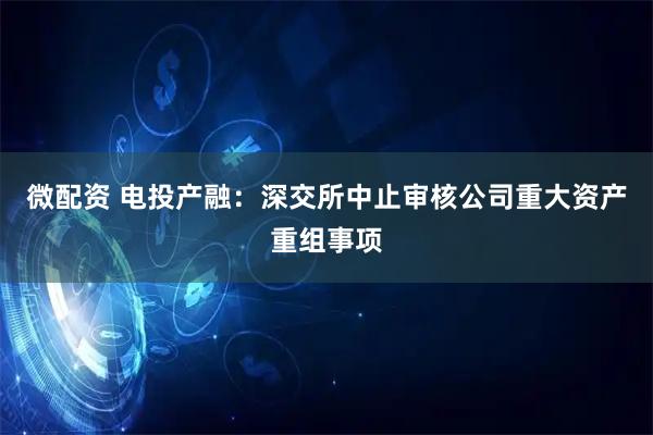 微配资 电投产融：深交所中止审核公司重大资产重组事项