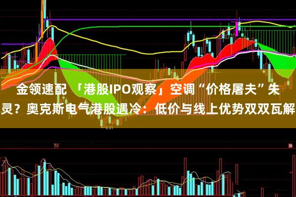 金领速配 「港股IPO观察」空调“价格屠夫”失灵？奥克斯电气港股遇冷：低价与线上优势双双瓦解