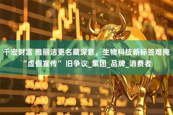 千宏财富 雅丽洁更名藏深意，生物科技新标签难掩 “虚假宣传” 旧争议_集团_品牌_消费者