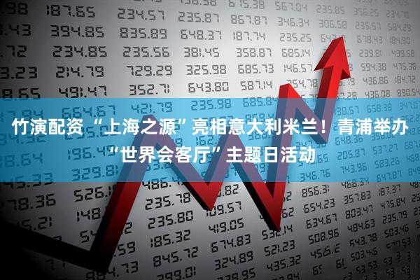 竹演配资 “上海之源”亮相意大利米兰！青浦举办“世界会客厅”主题日活动